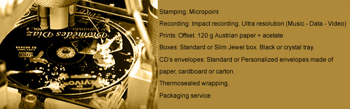 Stamping: Micropoint - Recording: Impact recording. Ultra resolution (Music  Data  Video) - Prints: Offset. 120 g Austrian paper + acetate - Boxes: Standard orSlim Jewel box. Black or crystal tray - CDs envelopes: Standard or Personalized envelopes made of paper, cardboard or carton. - Thermosealed wrapping - Packaging service